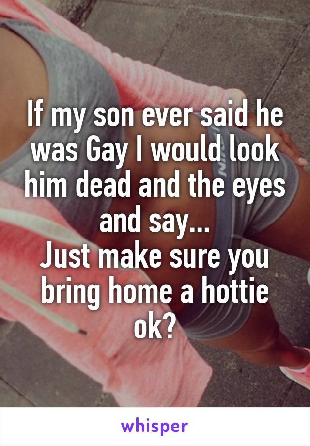 If my son ever said he was Gay I would look him dead and the eyes and say...
Just make sure you bring home a hottie ok?