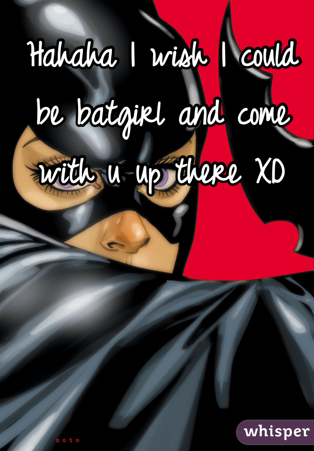 Hahaha I wish I could be batgirl and come with u up there XD 