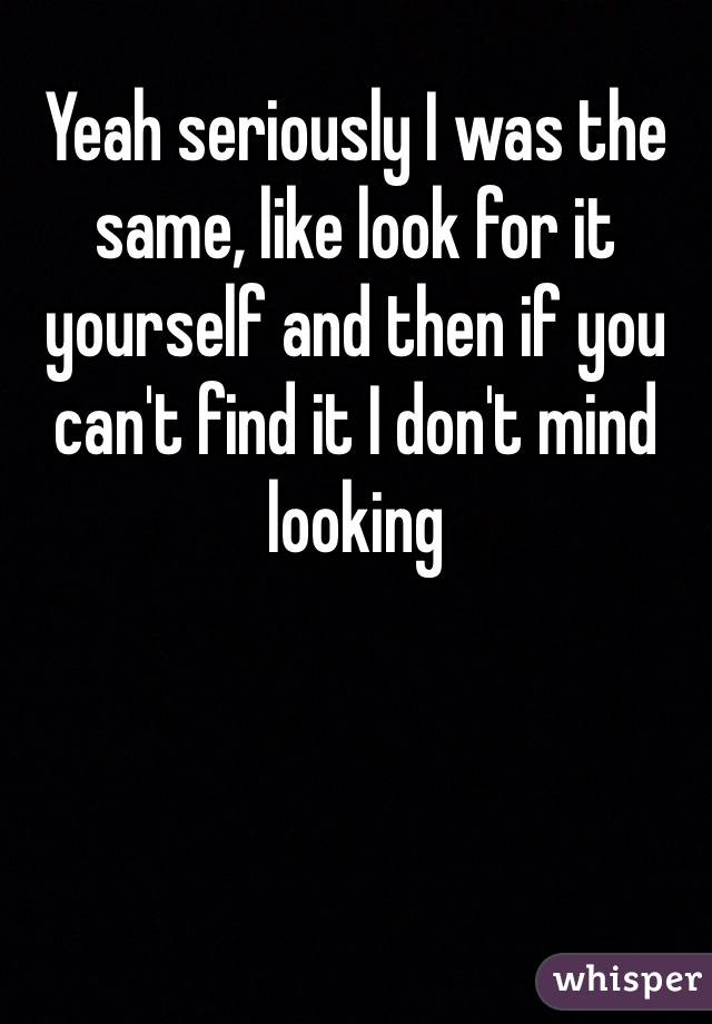 Yeah seriously I was the same, like look for it yourself and then if you can't find it I don't mind looking 