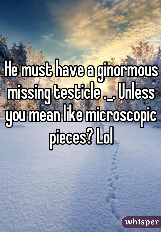 He must have a ginormous missing testicle ._. Unless you mean like microscopic pieces? Lol