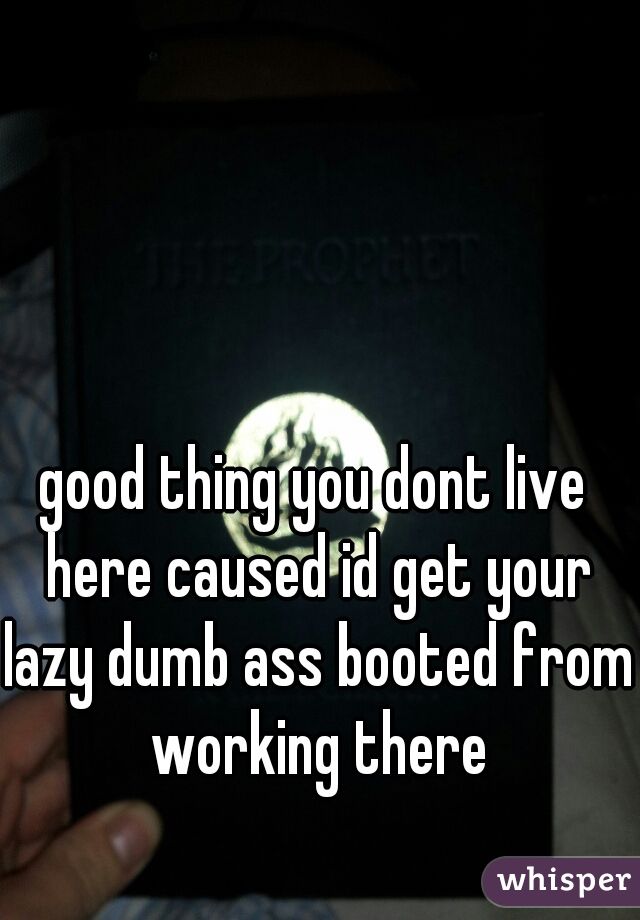good thing you dont live here caused id get your lazy dumb ass booted from working there