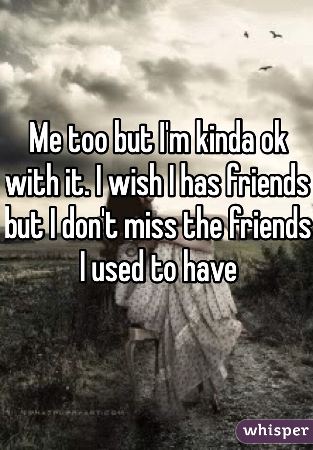 Me too but I'm kinda ok with it. I wish I has friends but I don't miss the friends I used to have 