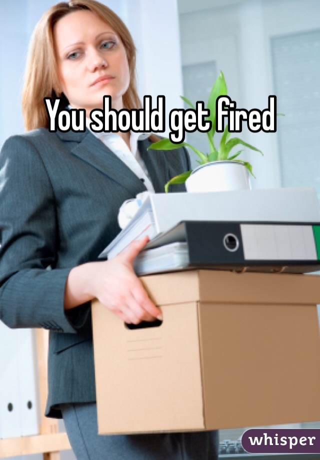 You should get fired