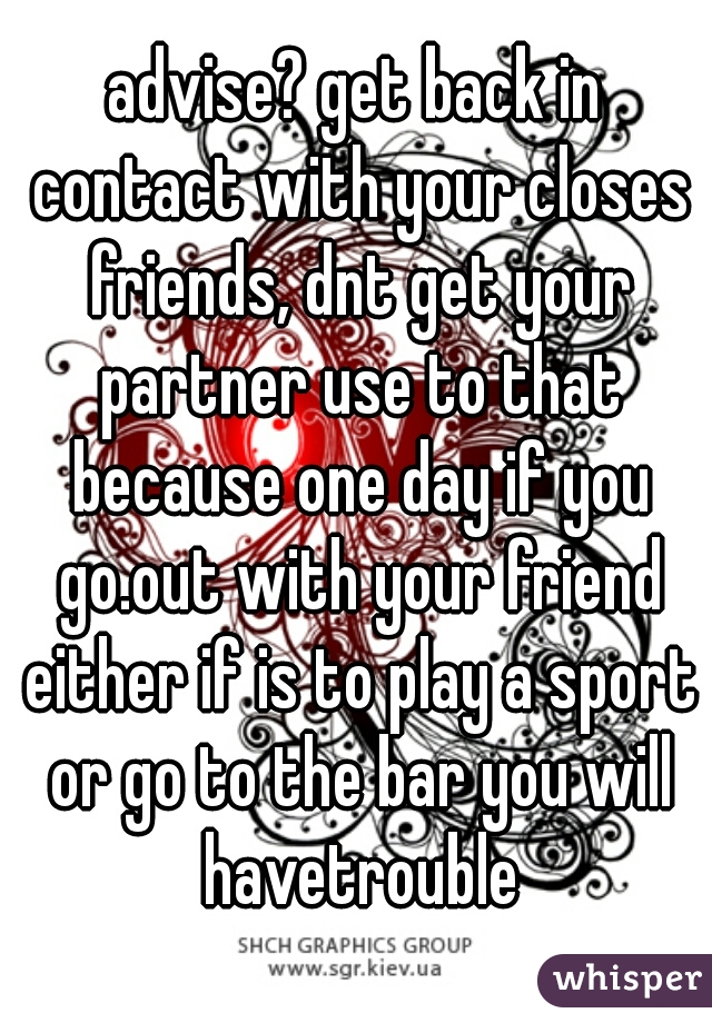 advise? get back in contact with your closes friends, dnt get your partner use to that because one day if you go.out with your friend either if is to play a sport or go to the bar you will havetrouble