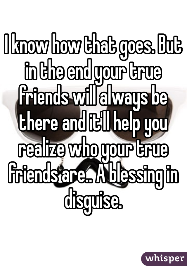I know how that goes. But in the end your true friends will always be there and it'll help you realize who your true friends are.. A blessing in disguise.