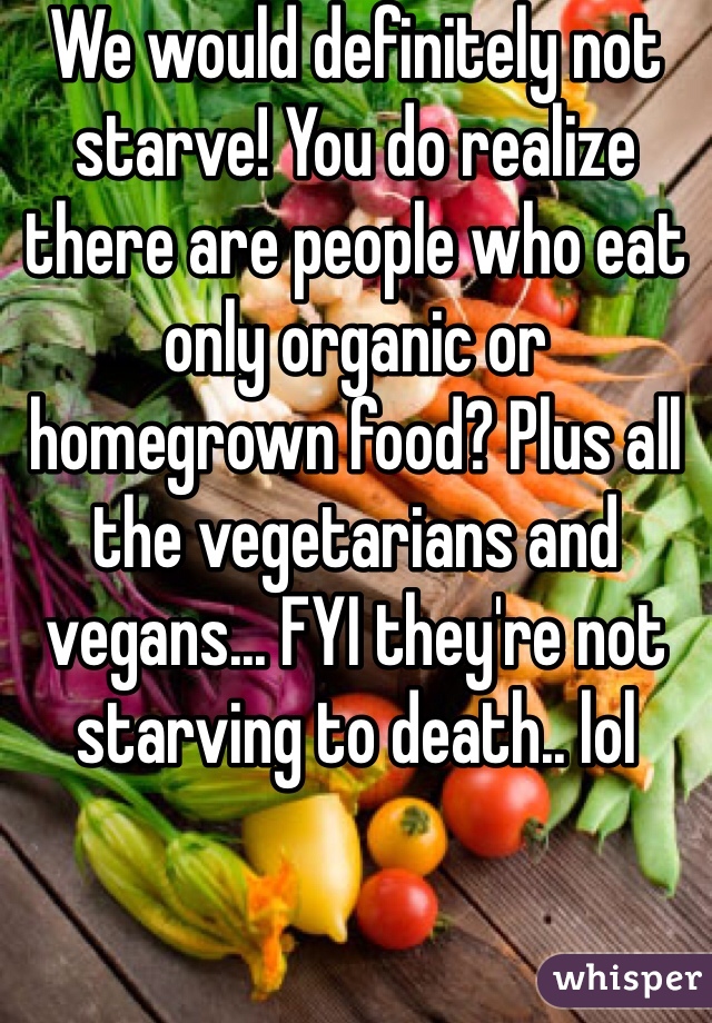 We would definitely not starve! You do realize there are people who eat only organic or homegrown food? Plus all the vegetarians and vegans... FYI they're not starving to death.. lol 