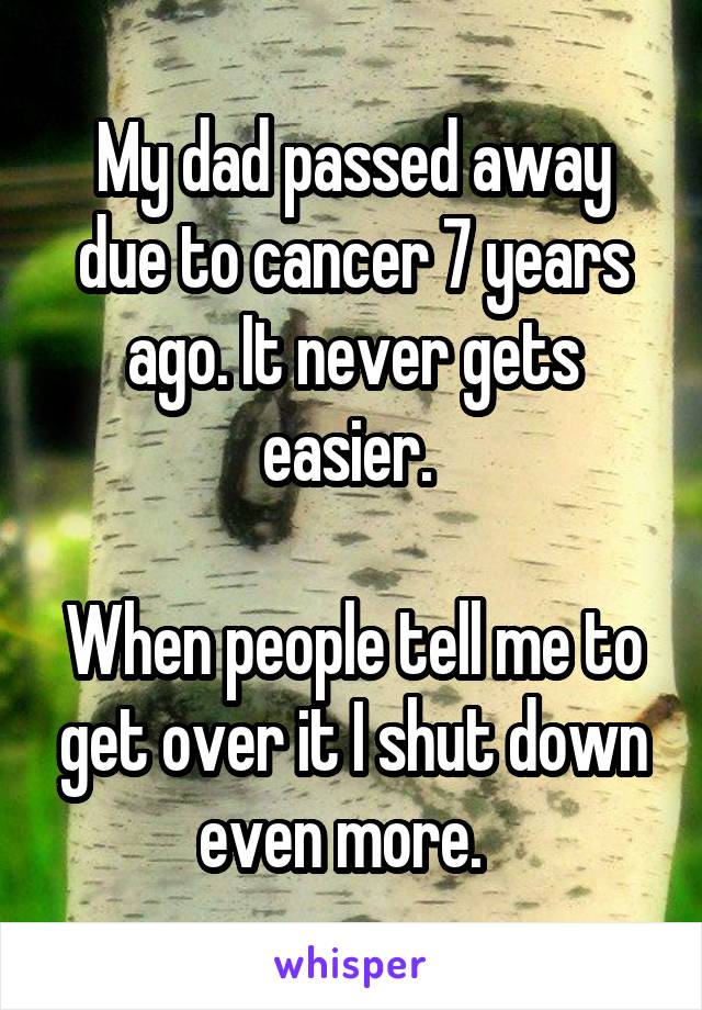 My dad passed away due to cancer 7 years ago. It never gets easier. 

When people tell me to get over it I shut down even more.  