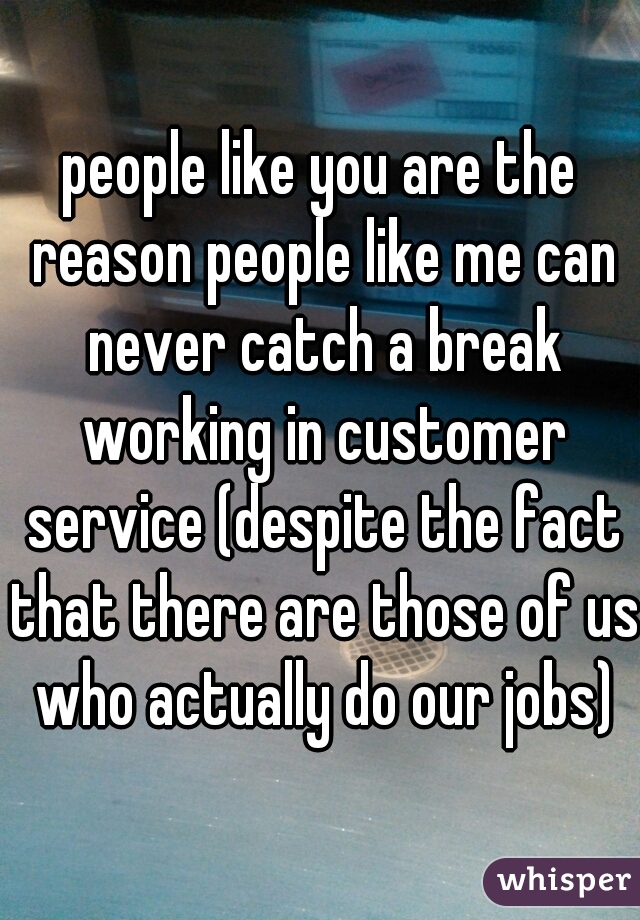 people like you are the reason people like me can never catch a break working in customer service (despite the fact that there are those of us who actually do our jobs)