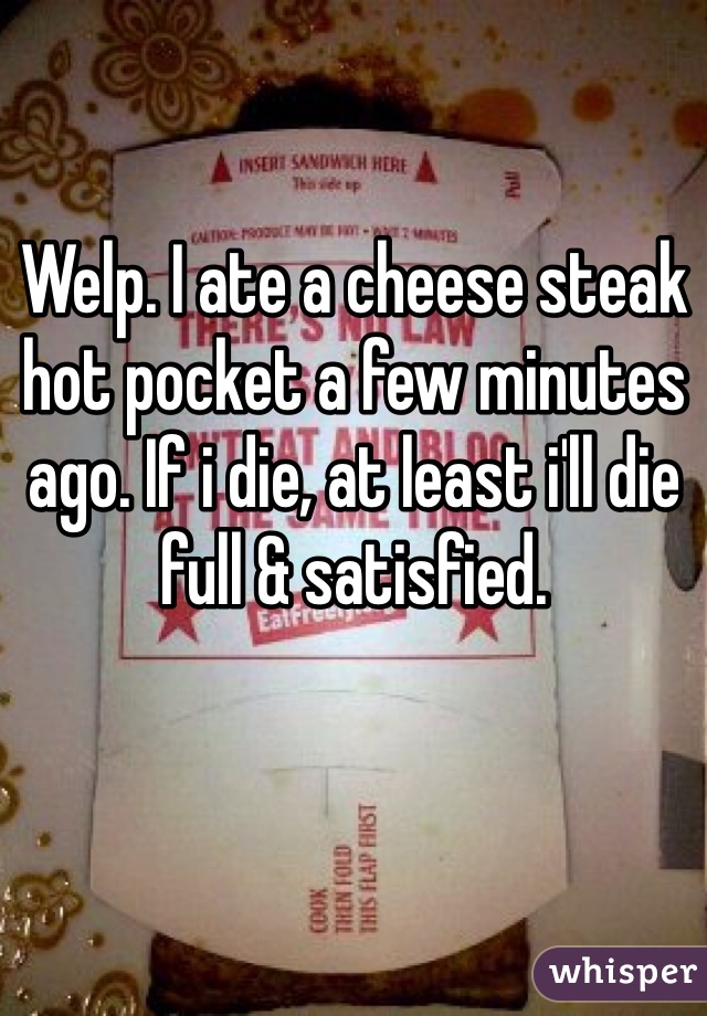Welp. I ate a cheese steak hot pocket a few minutes ago. If i die, at least i'll die full & satisfied. 