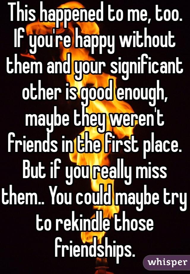 This happened to me, too.
If you're happy without them and your significant other is good enough, maybe they weren't friends in the first place. But if you really miss them.. You could maybe try to rekindle those friendships.