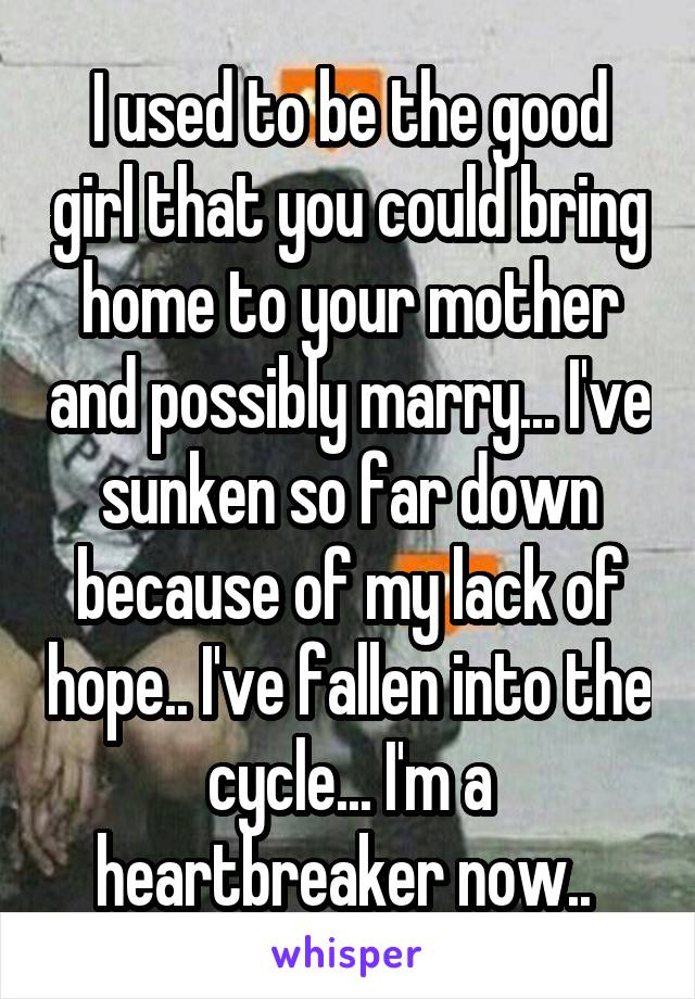 I used to be the good girl that you could bring home to your mother and possibly marry... I've sunken so far down because of my lack of hope.. I've fallen into the cycle... I'm a heartbreaker now.. 