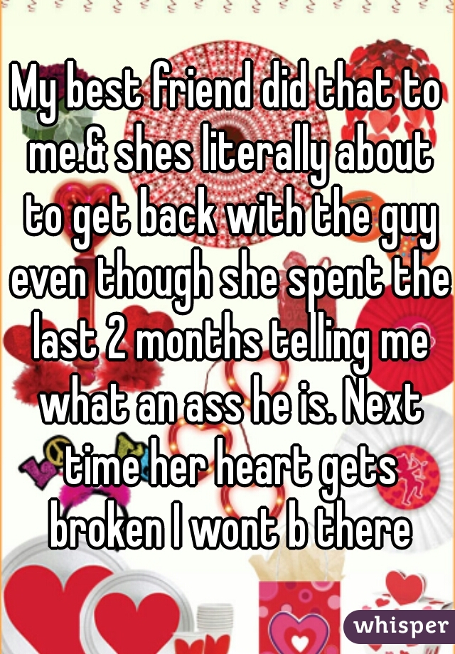 My best friend did that to me.& shes literally about to get back with the guy even though she spent the last 2 months telling me what an ass he is. Next time her heart gets broken I wont b there