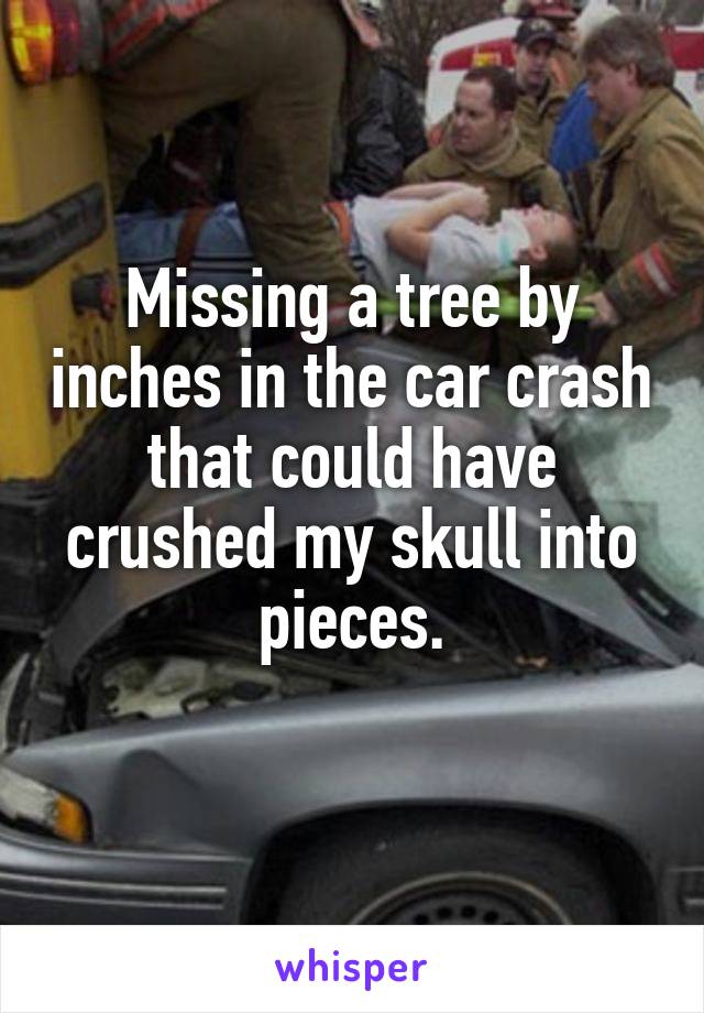 Missing a tree by inches in the car crash that could have crushed my skull into pieces.
