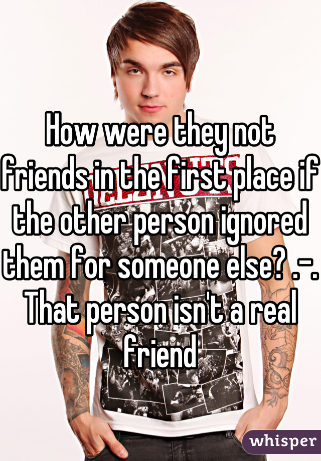 How were they not friends in the first place if the other person ignored them for someone else? .-.
That person isn't a real friend
