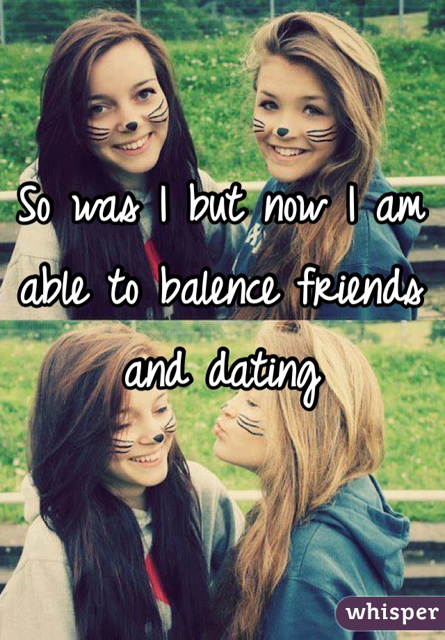 So was I but now I am able to balence friends and dating 