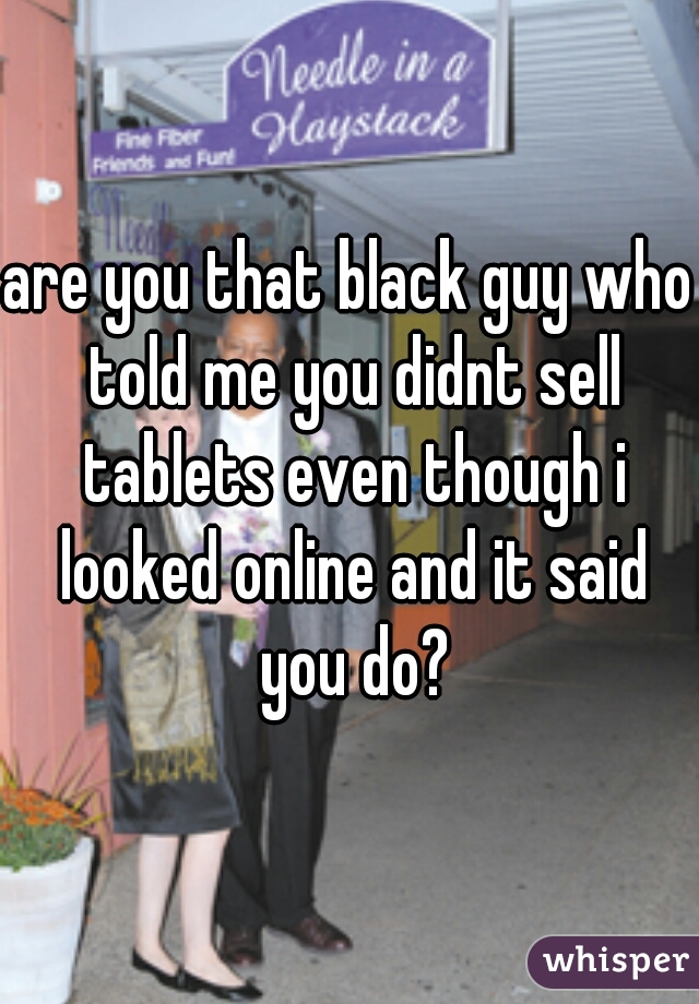 are you that black guy who told me you didnt sell tablets even though i looked online and it said you do?