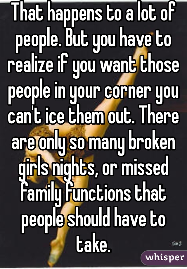 That happens to a lot of people. But you have to realize if you want those people in your corner you can't ice them out. There are only so many broken girls nights, or missed family functions that people should have to take. 