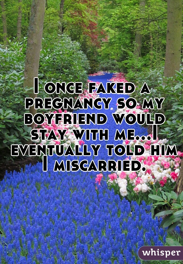 I once faked a pregnancy so my boyfriend would stay with me...I eventually told him I miscarried.