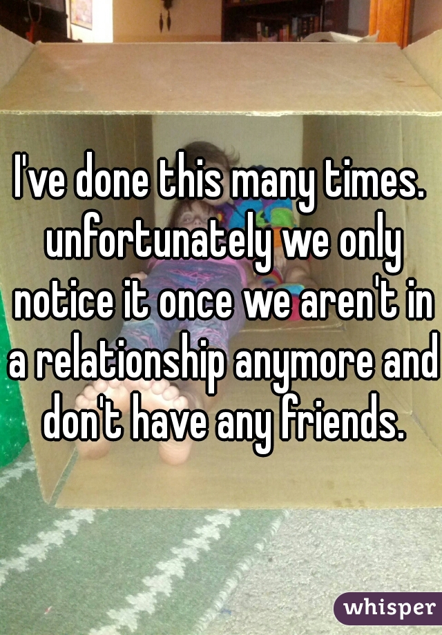I've done this many times. unfortunately we only notice it once we aren't in a relationship anymore and don't have any friends.