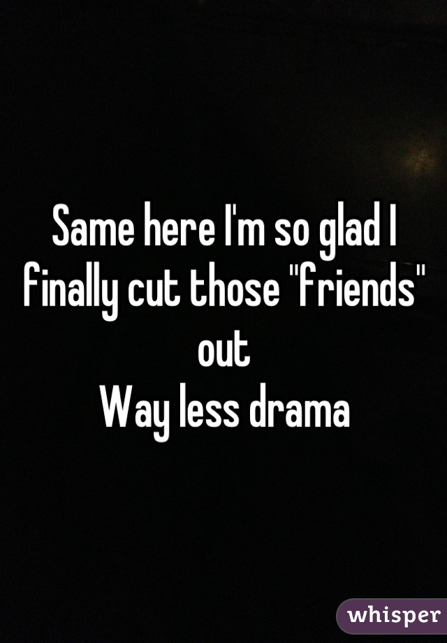 Same here I'm so glad I finally cut those "friends" out 
Way less drama