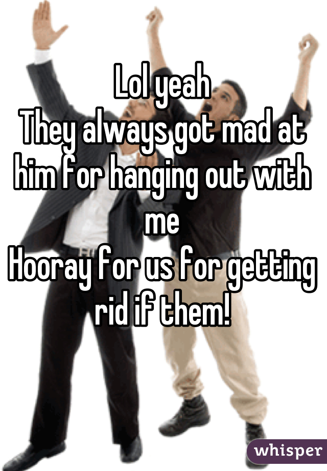 Lol yeah
They always got mad at him for hanging out with me
Hooray for us for getting rid if them!