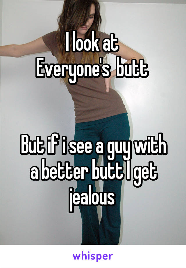 I look at 
Everyone's  butt 


But if i see a guy with a better butt I get jealous 
