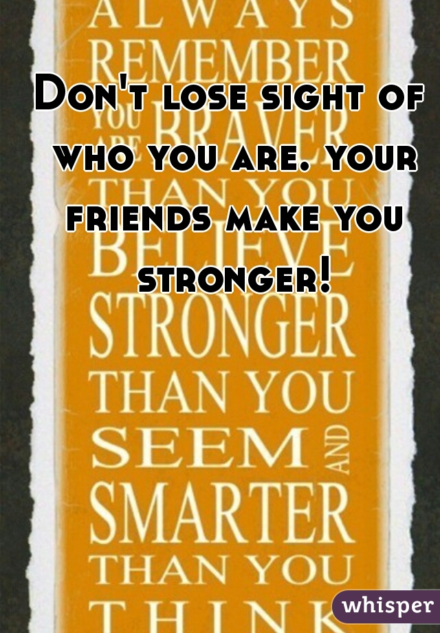 Don't lose sight of who you are. your friends make you stronger!