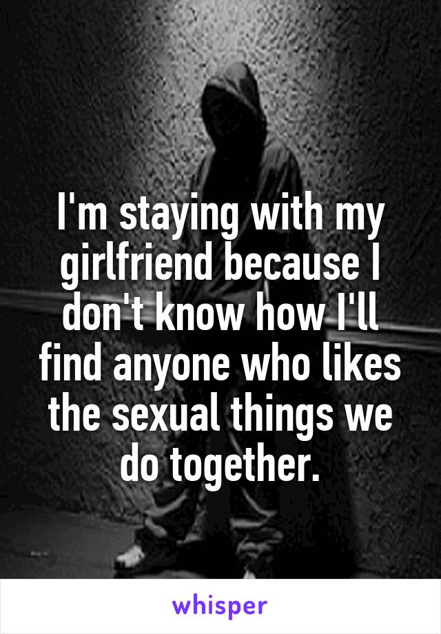 
I'm staying with my girlfriend because I don't know how I'll find anyone who likes the sexual things we do together.