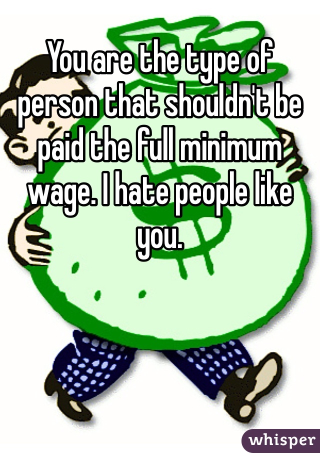 You are the type of person that shouldn't be paid the full minimum wage. I hate people like you.