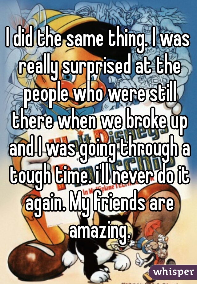 I did the same thing. I was really surprised at the people who were still there when we broke up and I was going through a tough time. i'll never do it again. My friends are amazing.