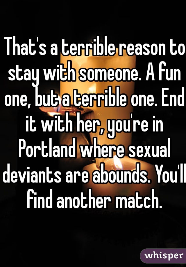 That's a terrible reason to stay with someone. A fun one, but a terrible one. End it with her, you're in Portland where sexual deviants are abounds. You'll find another match. 