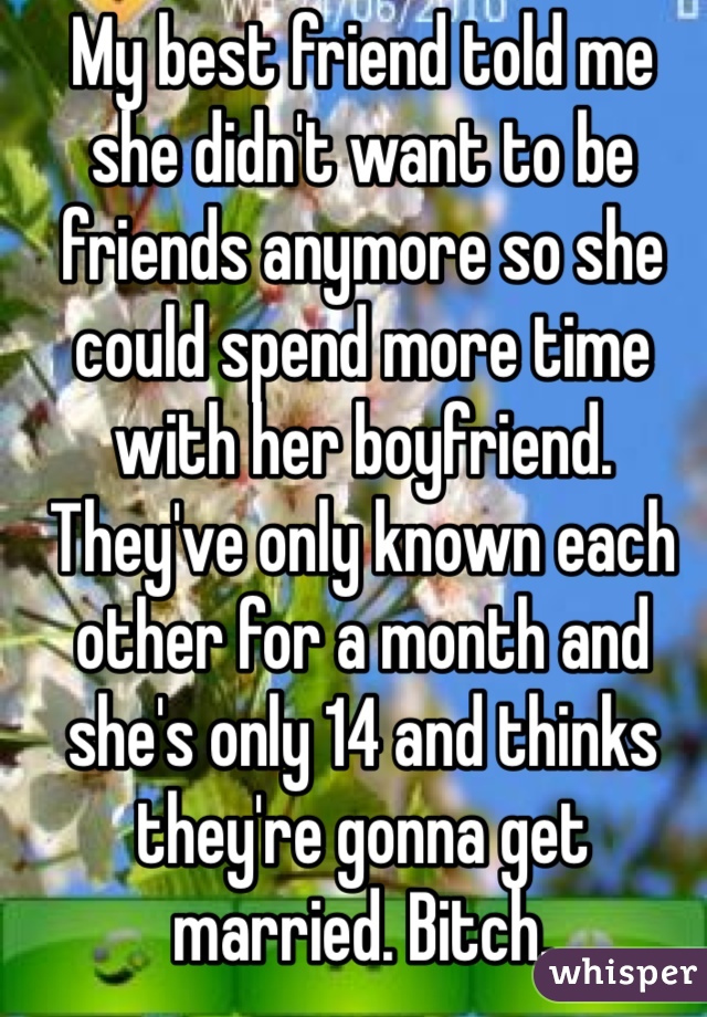 My best friend told me she didn't want to be friends anymore so she could spend more time with her boyfriend. They've only known each other for a month and she's only 14 and thinks they're gonna get married. Bitch. 