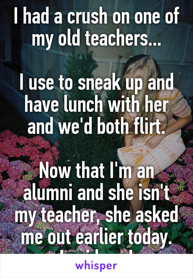 I had a crush on one of my old teachers...

I use to sneak up and have lunch with her and we'd both flirt.

Now that I'm an alumni and she isn't my teacher, she asked me out earlier today.
I said yes!
