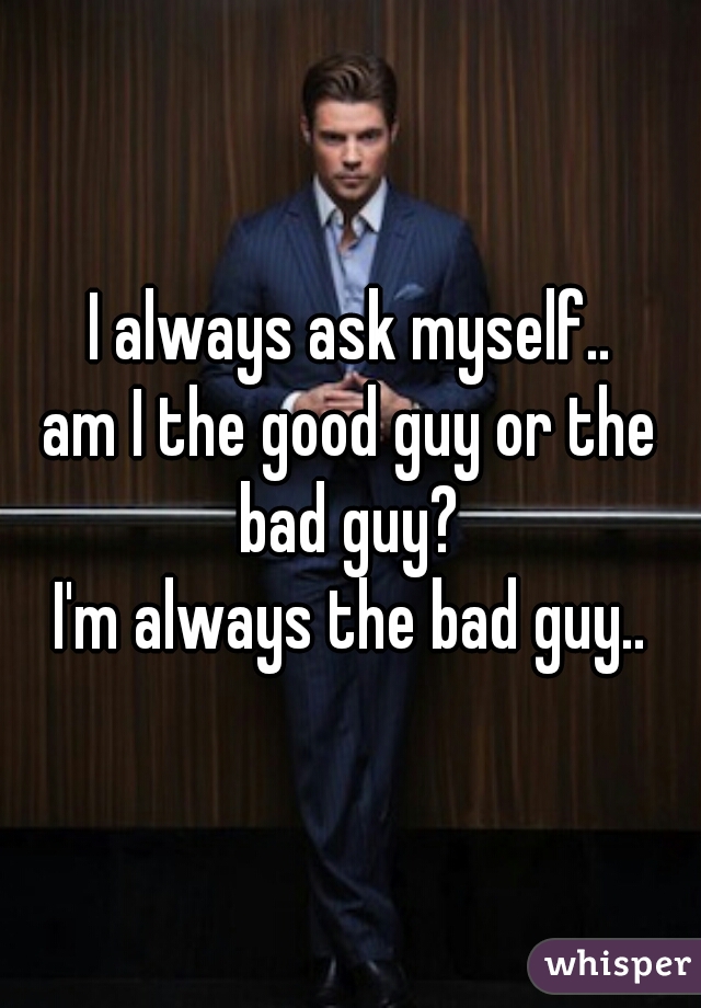 I always ask myself..
am I the good guy or the bad guy? 
I'm always the bad guy..