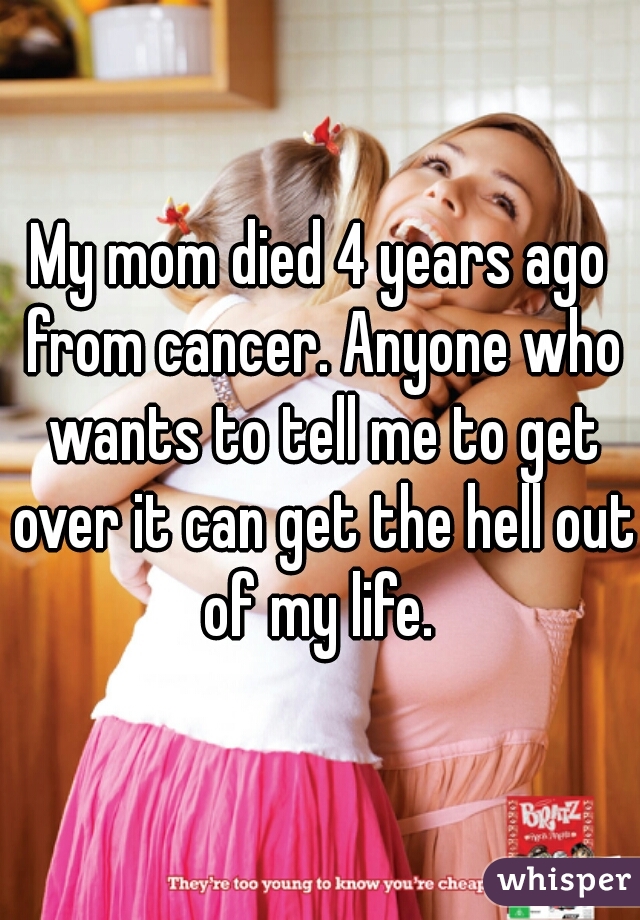 My mom died 4 years ago from cancer. Anyone who wants to tell me to get over it can get the hell out of my life. 