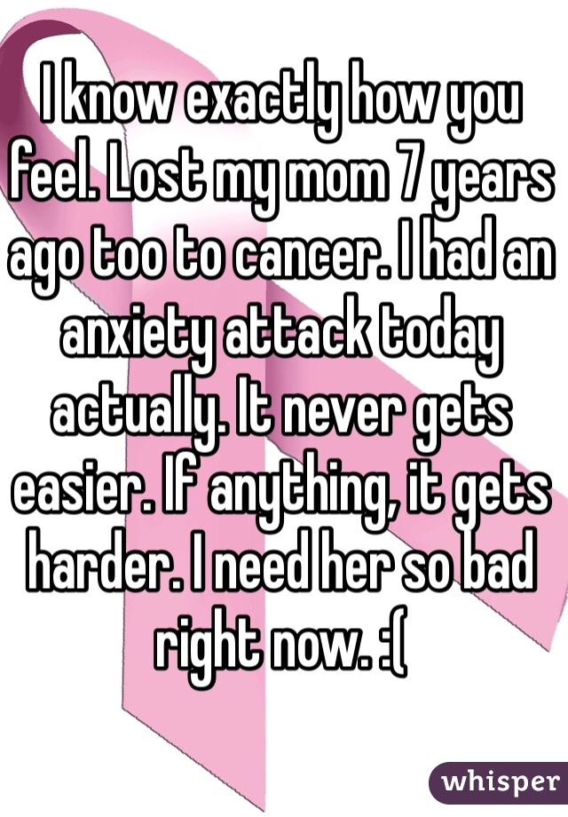 I know exactly how you feel. Lost my mom 7 years ago too to cancer. I had an anxiety attack today actually. It never gets easier. If anything, it gets harder. I need her so bad right now. :(
