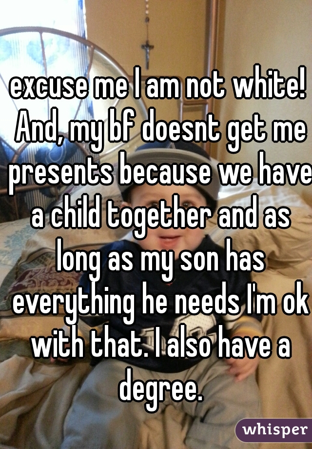 excuse me I am not white! And, my bf doesnt get me presents because we have a child together and as long as my son has everything he needs I'm ok with that. I also have a degree.