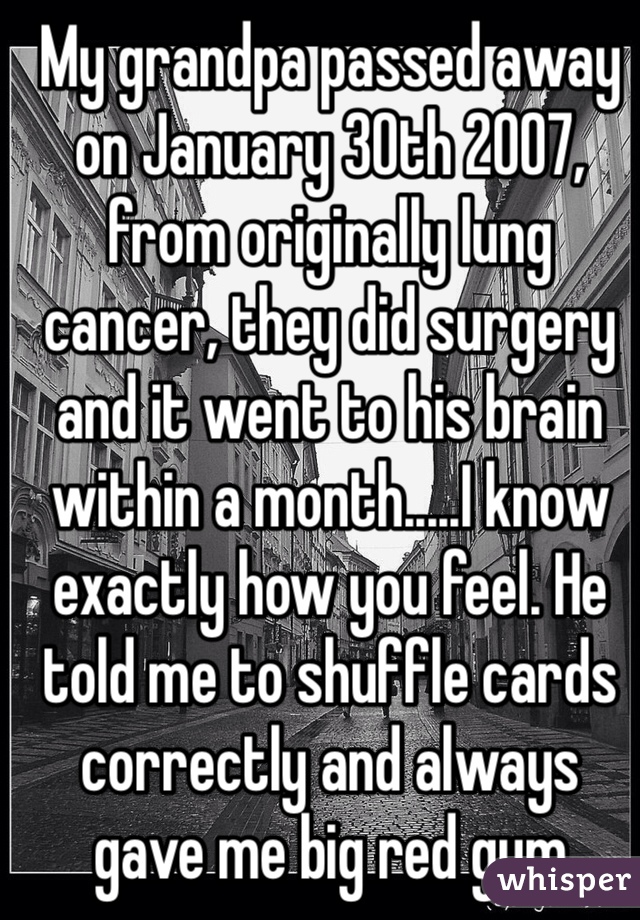 My grandpa passed away on January 30th 2007, from originally lung cancer, they did surgery and it went to his brain within a month.....I know exactly how you feel. He told me to shuffle cards correctly and always gave me big red gum 