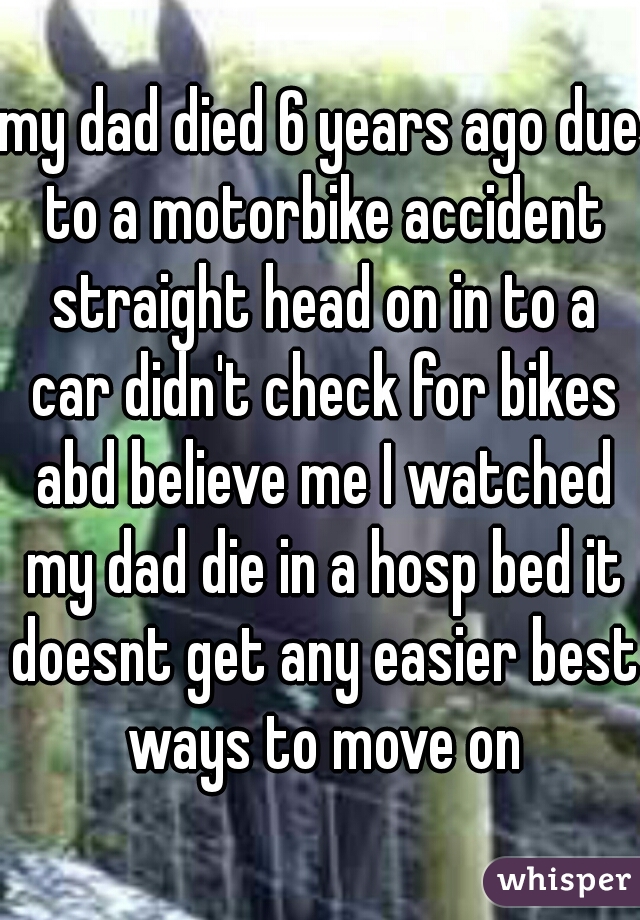 my dad died 6 years ago due to a motorbike accident straight head on in to a car didn't check for bikes abd believe me I watched my dad die in a hosp bed it doesnt get any easier best ways to move on