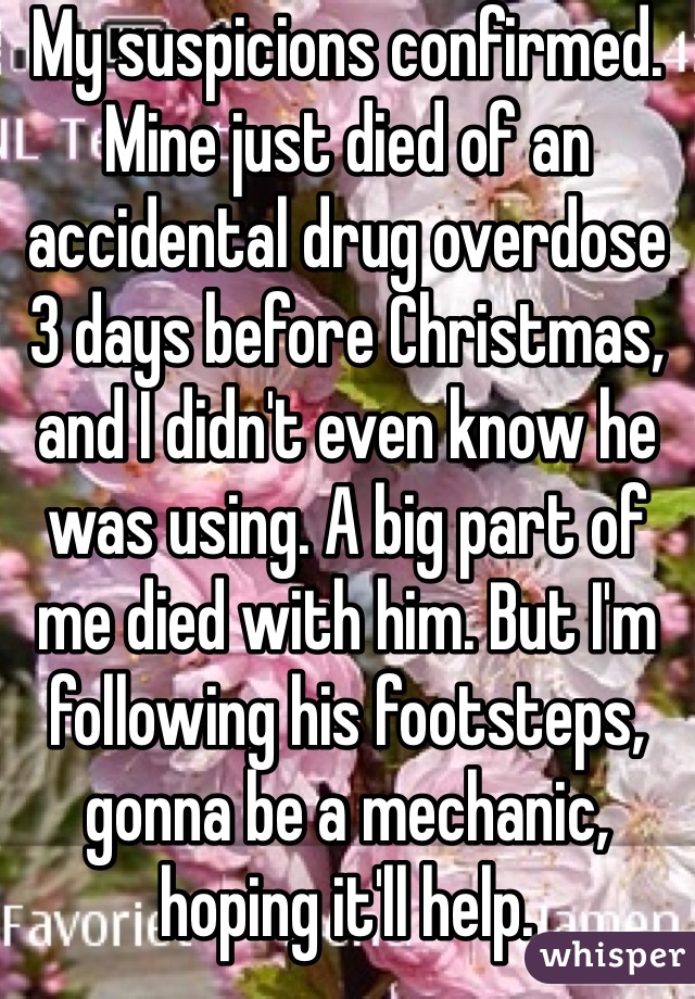 My suspicions confirmed. Mine just died of an accidental drug overdose 3 days before Christmas, and I didn't even know he was using. A big part of me died with him. But I'm following his footsteps, gonna be a mechanic, hoping it'll help.
