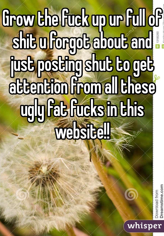 Grow the fuck up ur full of shit u forgot about and just posting shut to get attention from all these ugly fat fucks in this website!!