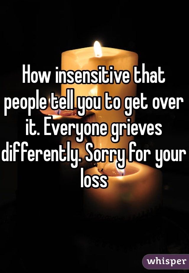 How insensitive that people tell you to get over it. Everyone grieves differently. Sorry for your loss 