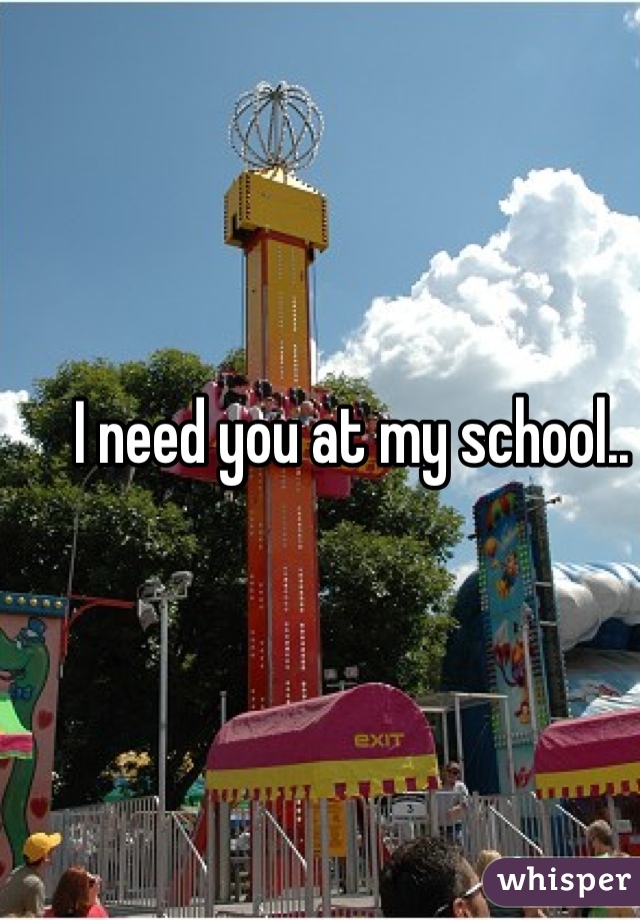 I need you at my school..