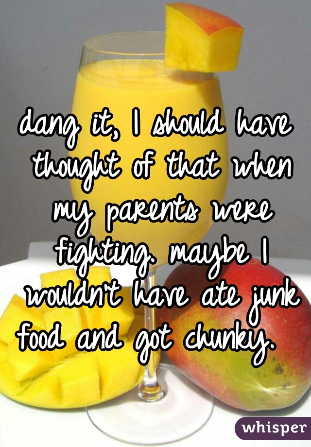 dang it, I should have thought of that when my parents were fighting. maybe I wouldn't have ate junk food and got chunky.   