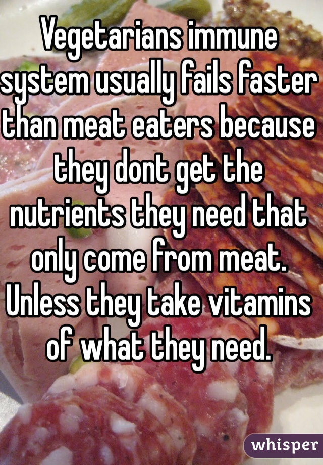 Vegetarians immune system usually fails faster than meat eaters because they dont get the nutrients they need that only come from meat. Unless they take vitamins of what they need.