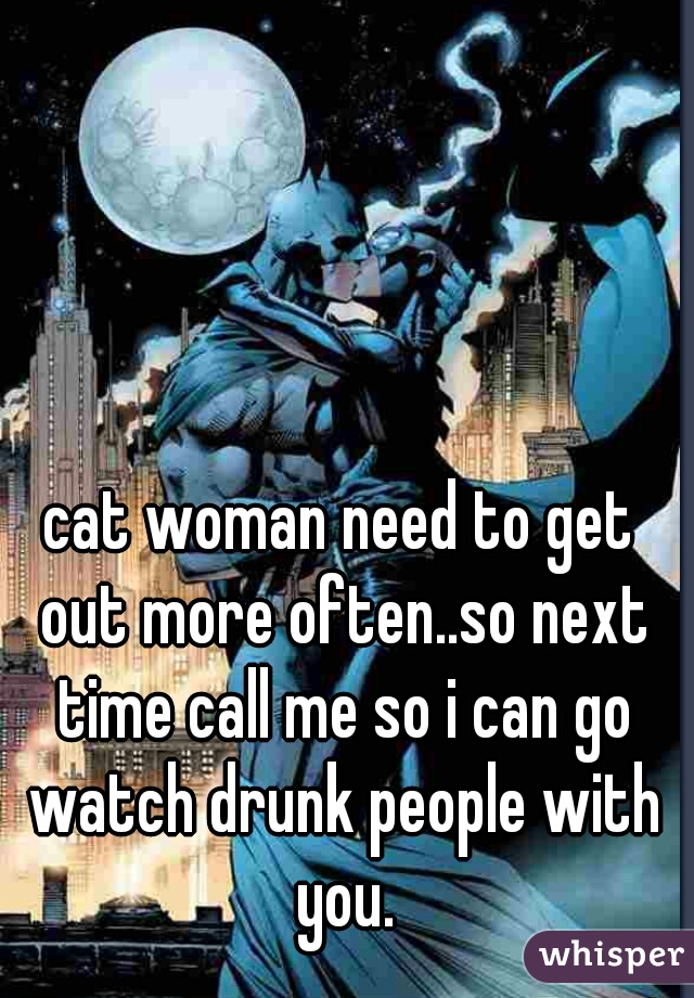 cat woman need to get out more often..so next time call me so i can go watch drunk people with you.
