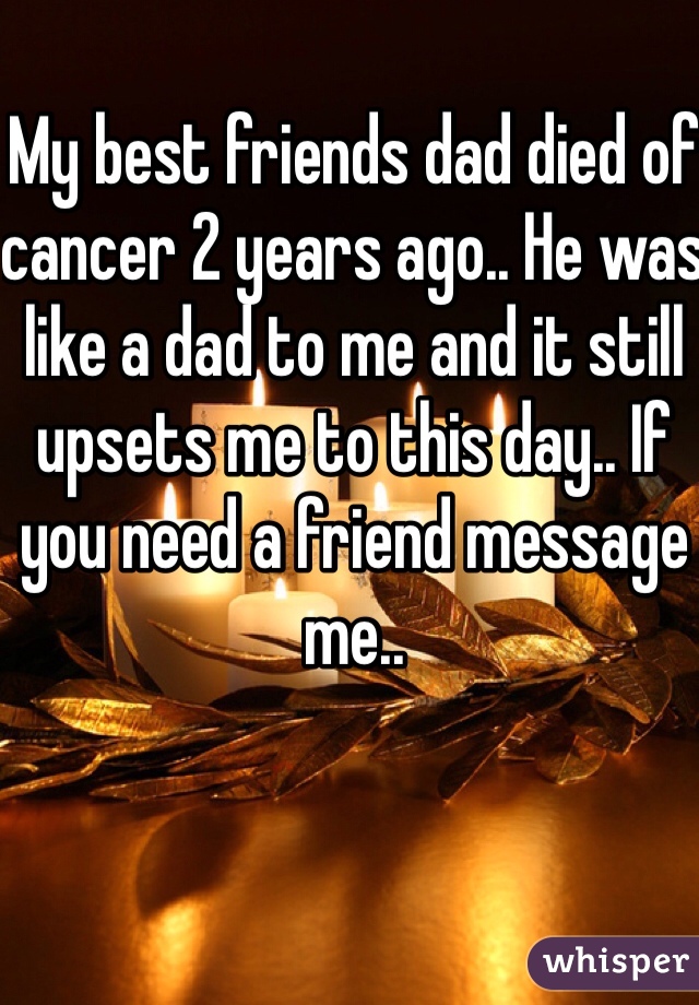 My best friends dad died of cancer 2 years ago.. He was like a dad to me and it still upsets me to this day.. If you need a friend message me..
