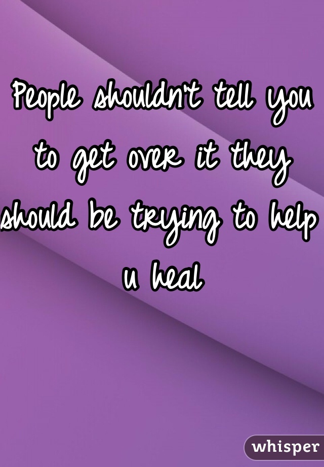 People shouldn't tell you to get over it they should be trying to help u heal