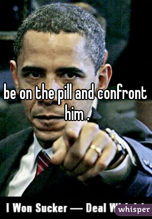 be on the pill and confront him .
