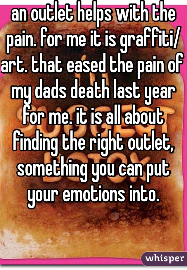an outlet helps with the pain. for me it is graffiti/ art. that eased the pain of my dads death last year for me. it is all about finding the right outlet, something you can put your emotions into. 